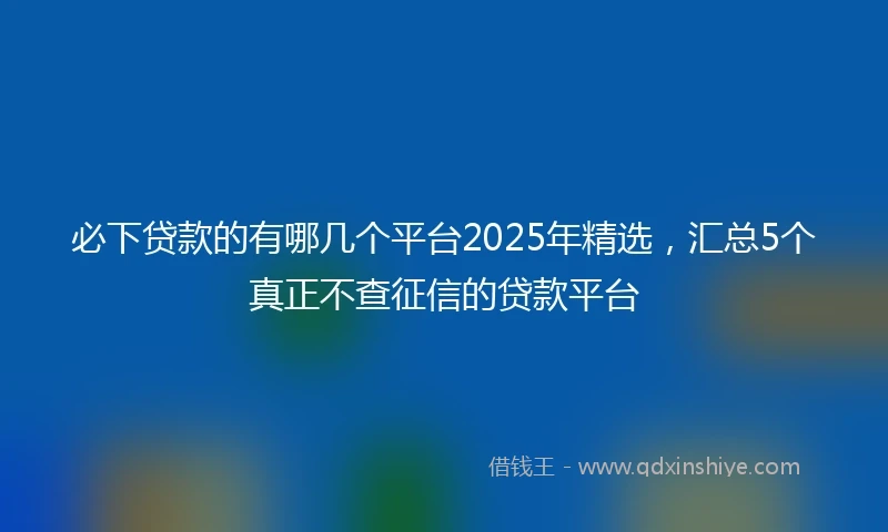 必下贷款的有哪几个平台2025年精选，汇总5个真正不查征信的贷款平台