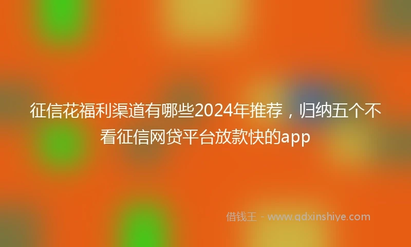 征信花福利渠道有哪些2024年推荐，归纳五个不看征信网贷平台放款快的app