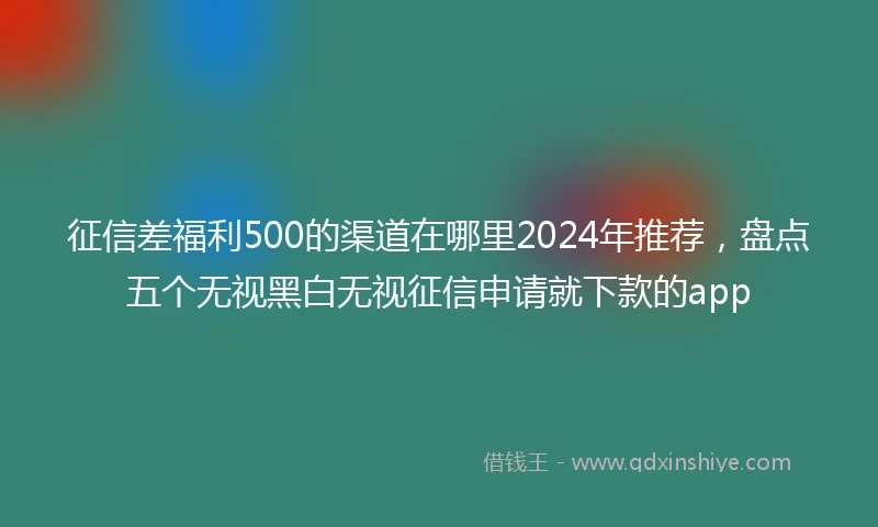 征信差福利500的渠道在哪里2024年推荐，盘点五个无视黑白无视征信申请就下款的app
