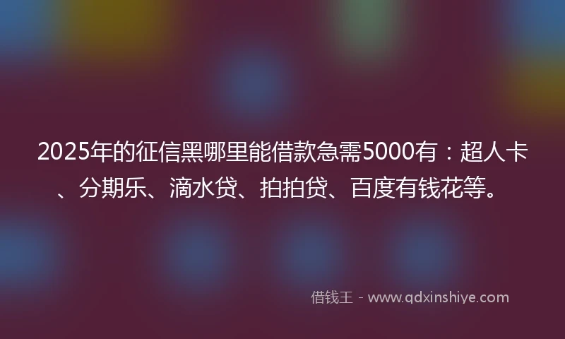 2025年的征信黑哪里能借款急需5000有：超人卡、分期乐、滴水贷、拍拍贷、百度有钱花等。