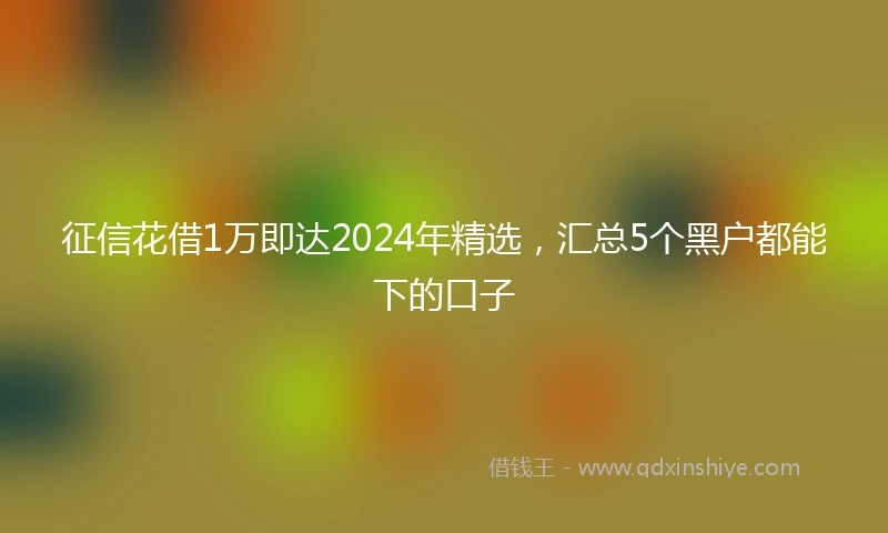 征信花借1万即达2024年精选，汇总5个黑户都能下的口子