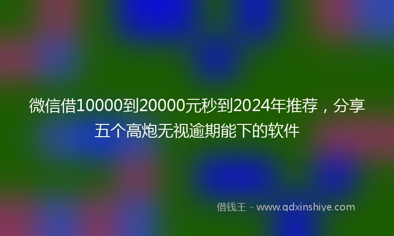 微信借10000到20000元秒到2024年推荐，分享五个高炮无视逾期能下的软件