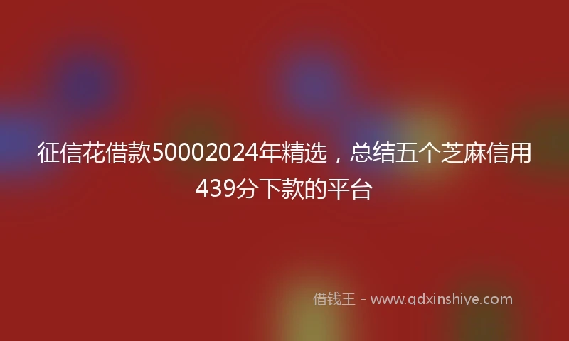 征信花借款50002024年精选，总结五个芝麻信用439分下款的平台