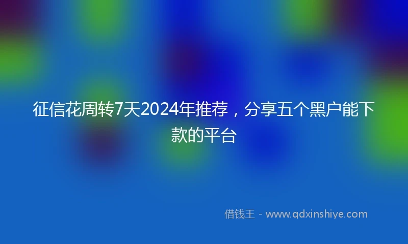 征信花周转7天2024年推荐，分享五个黑户能下款的平台