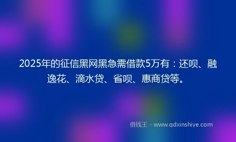 2025年的征信黑网黑急需借款5万有：还呗、融逸花、滴水贷、省呗、惠商贷等。