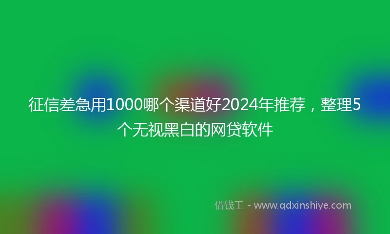 征信差急用1000哪个渠道好2024年推荐，整理5个无视黑白的网贷软件