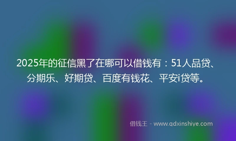 2025年的征信黑了在哪可以借钱有：51人品贷、分期乐、好期贷、百度有钱花、平安i贷等。