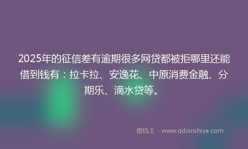 2025年的征信差有逾期很多网贷都被拒哪里还能借到钱有：拉卡拉、安逸花、中原消费金融、分期乐、滴水贷等。
