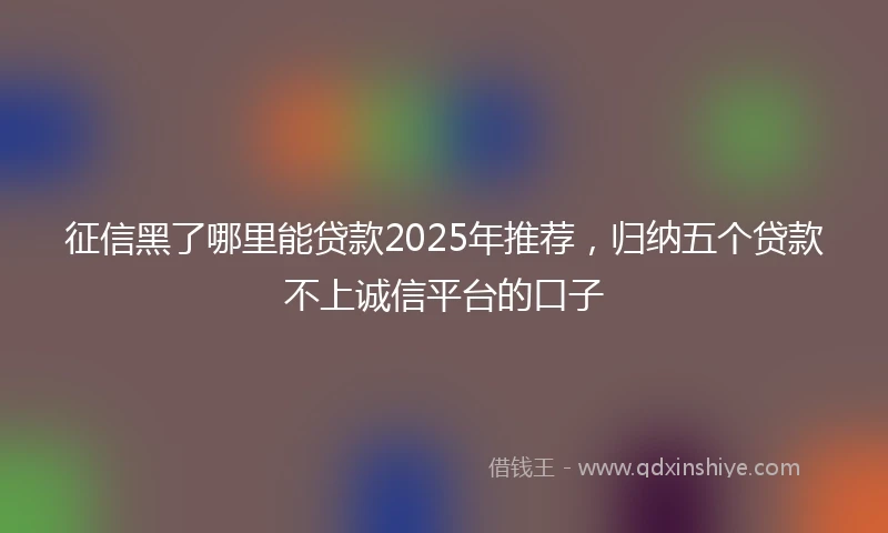 征信黑了哪里能贷款2025年推荐，归纳五个贷款不上诚信平台的口子