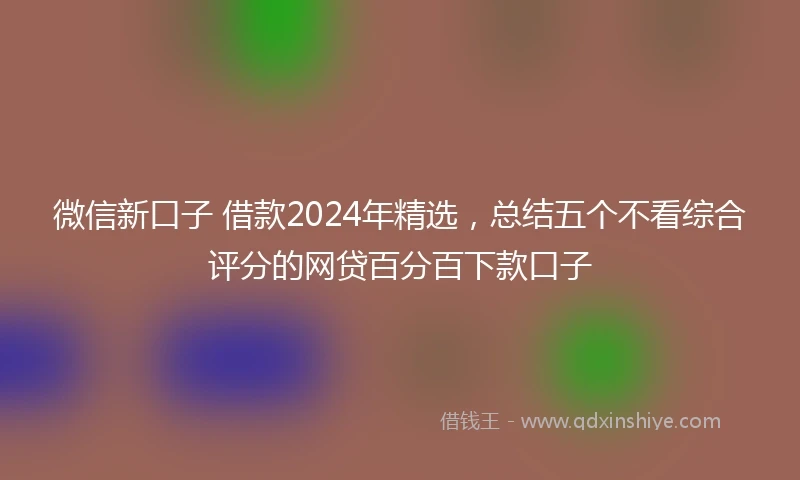 微信新口子 借款2024年精选,总结五个不看综合评分的网贷百分百下款口子