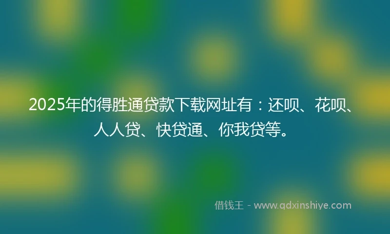 2025年的得胜通贷款下载网址有：还呗、花呗、人人贷、快贷通、你我贷等。
