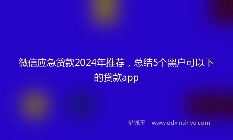 微信应急贷款2024年推荐，总结5个黑户可以下的贷款app
