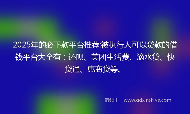 2025年的必下款平台推荐:被执行人可以贷款的借钱平台大全有：还呗、美团生活费、滴水贷、快贷通、惠商贷等。