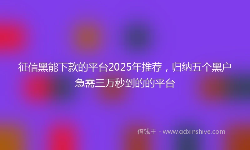 征信黑能下款的平台2025年推荐,归纳五个黑户急需三万秒到的的平台