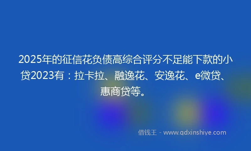 2025年的征信花负债高综合评分不足能下款的小贷2023有：拉卡拉、融逸花、安逸花、e微贷、惠商贷等。