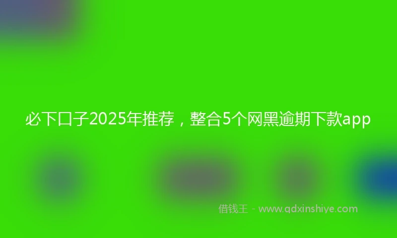 必下口子2025年推荐，整合5个网黑逾期下款app