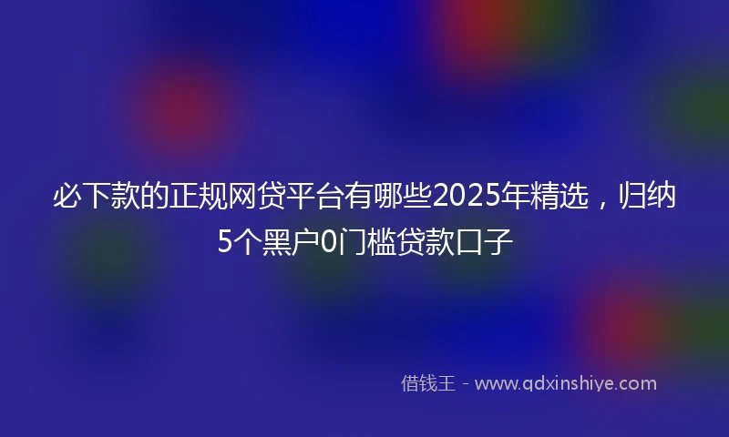 必下款的正规网贷平台有哪些2025年精选，归纳5个黑户0门槛贷款口子
