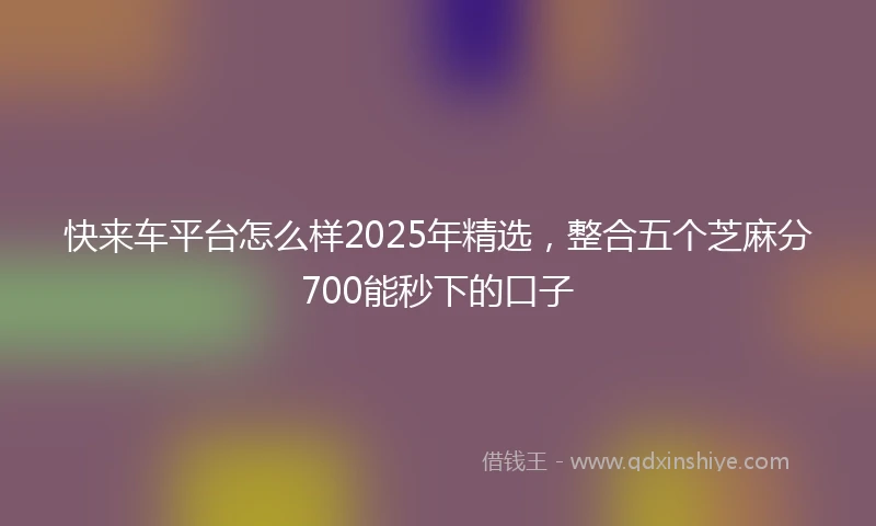 快来车平台怎么样2025年精选，整合五个芝麻分700能秒下的口子