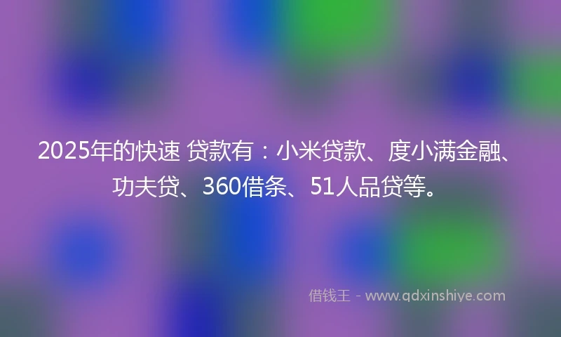 2025年的快速 贷款有：小米贷款、度小满金融、功夫贷、360借条、51人品贷等。