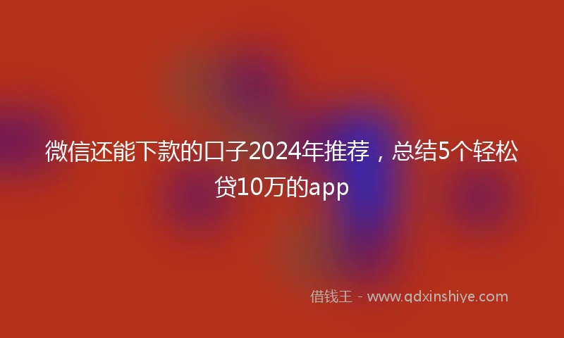 微信还能下款的口子2024年推荐,总结5个轻松贷10万的app