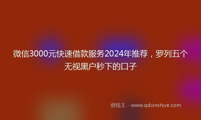 微信3000元快速借款服务2024年推荐，罗列五个无视黑户秒下的口子