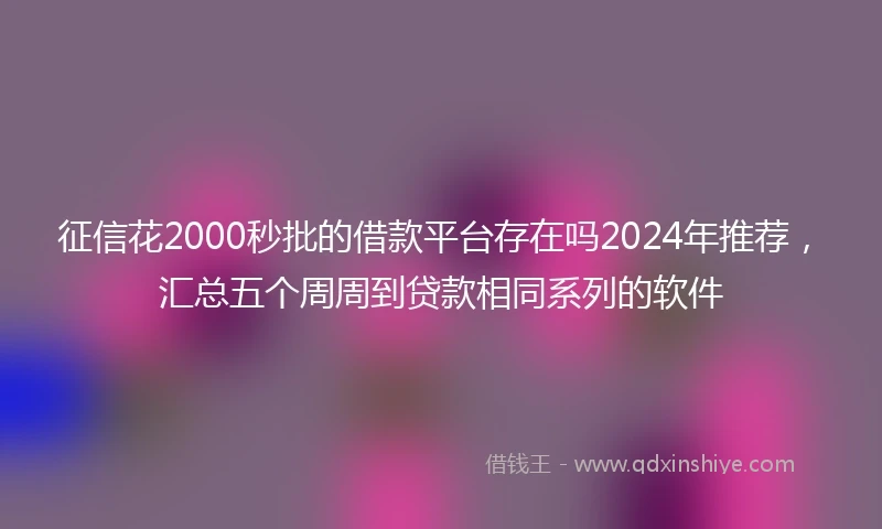 征信花2000秒批的借款平台存在吗2024年推荐，汇总五个周周到贷款相同系列的软件