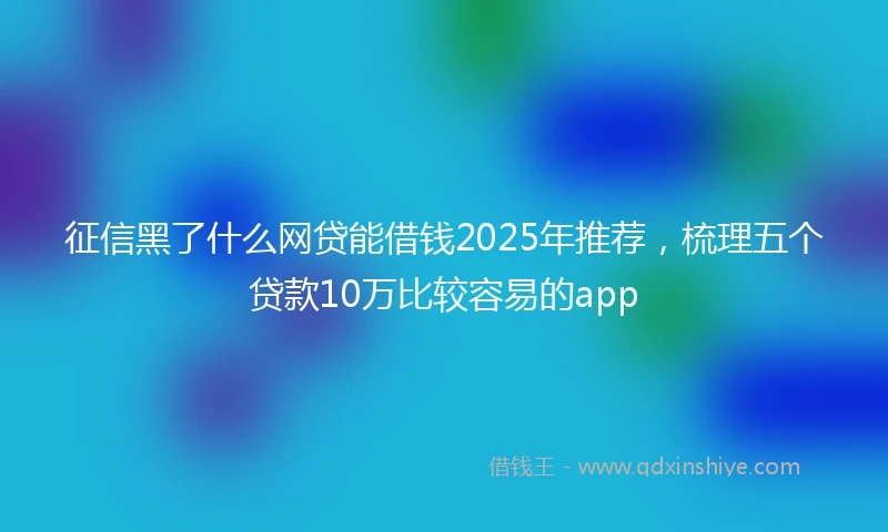 征信黑了什么网贷能借钱2025年推荐，梳理五个贷款10万比较容易的app