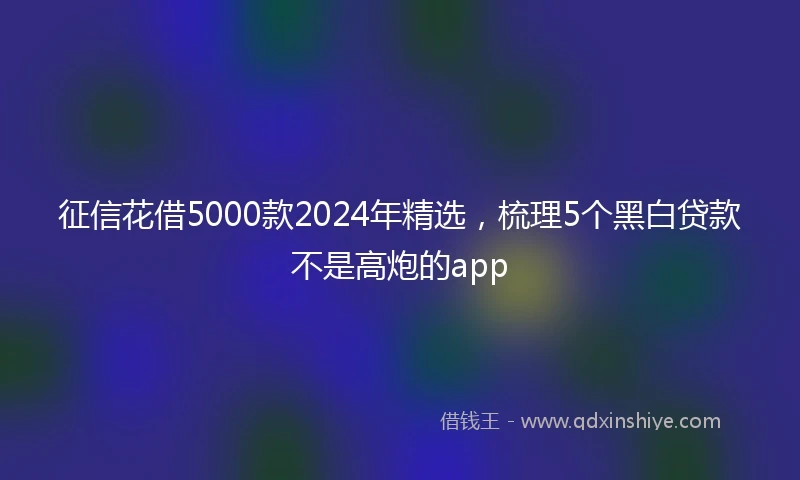 征信花借5000款2024年精选，梳理5个黑白贷款不是高炮的app
