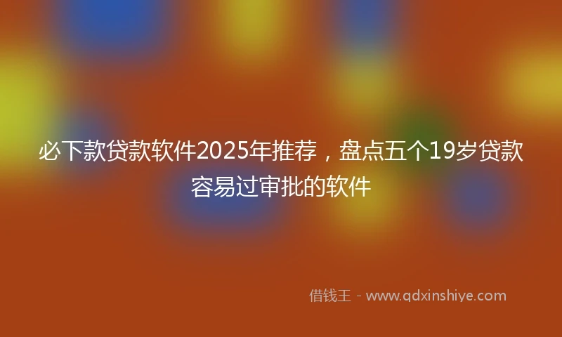 必下款贷款软件2025年推荐，盘点五个19岁贷款容易过审批的软件