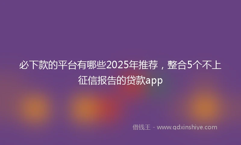 必下款的平台有哪些2025年推荐，整合5个不上征信报告的贷款app