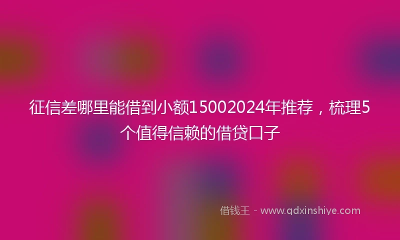 征信差哪里能借到小额15002024年推荐，梳理5个值得信赖的借贷口子