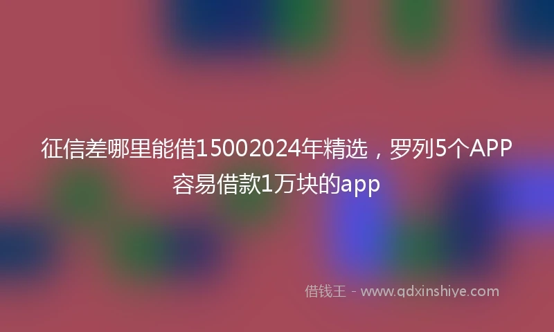 征信差哪里能借15002024年精选，罗列5个APP容易借款1万块的app