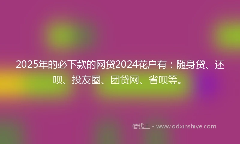 2025年的必下款的网贷2024花户有：随身贷、还呗、投友圈、团贷网、省呗等。