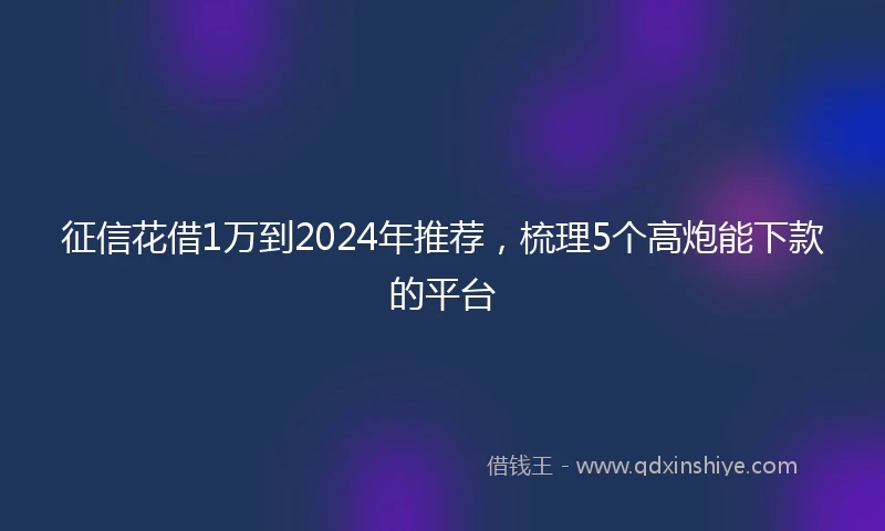 征信花借1万到2024年推荐，梳理5个高炮能下款的平台