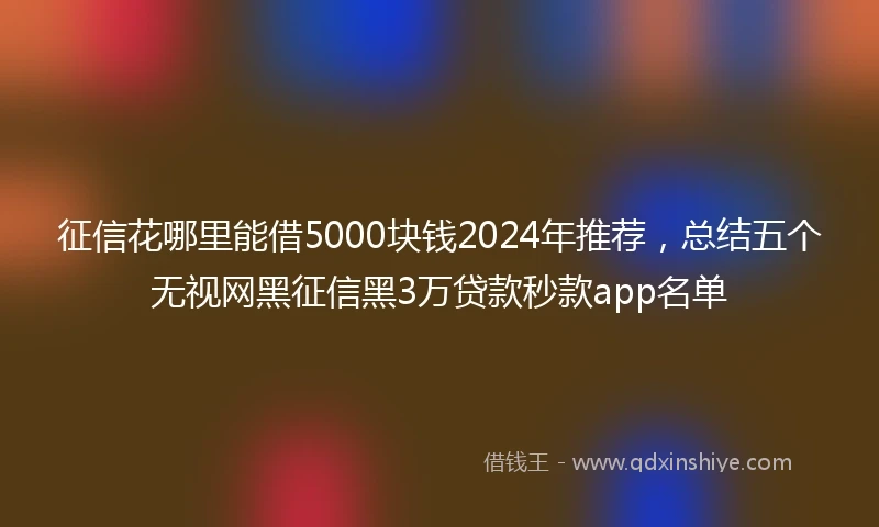 征信花哪里能借5000块钱2024年推荐，总结五个无视网黑征信黑3万贷款秒款app名单