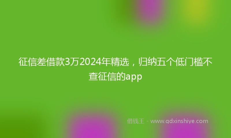 征信差借款3万2024年精选，归纳五个低门槛不查征信的app