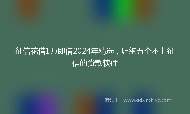 征信花借1万即借2024年精选，归纳五个不上征信的贷款软件