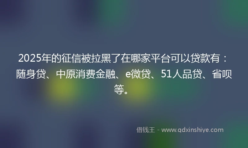 2025年的征信被拉黑了在哪家平台可以贷款有：随身贷、中原消费金融、e微贷、51人品贷、省呗等。