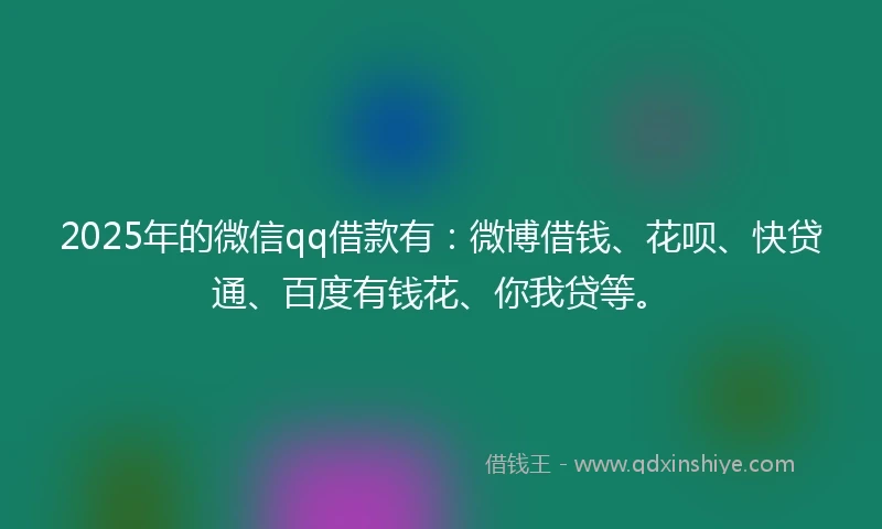 2025年的微信qq借款有：微博借钱、花呗、快贷通、百度有钱花、你我贷等。