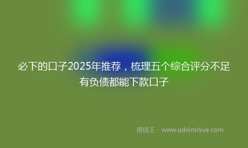必下的口子2025年推荐，梳理五个综合评分不足有负债都能下款口子