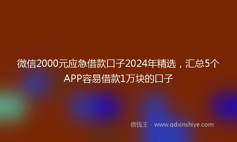 微信2000元应急借款口子2024年精选，汇总5个APP容易借款1万块的口子