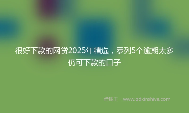 很好下款的网贷2025年精选，罗列5个逾期太多仍可下款的口子