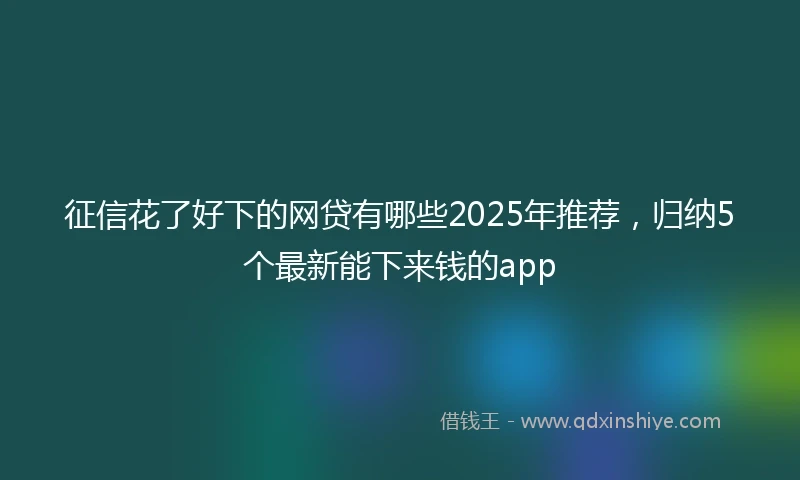 征信花了好下的网贷有哪些2025年推荐，归纳5个最新能下来钱的app