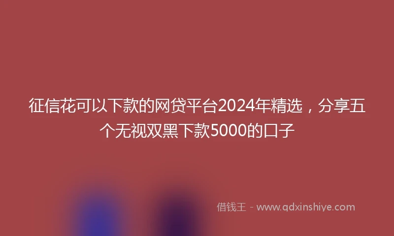 征信花可以下款的网贷平台2024年精选，分享五个无视双黑下款5000的口子