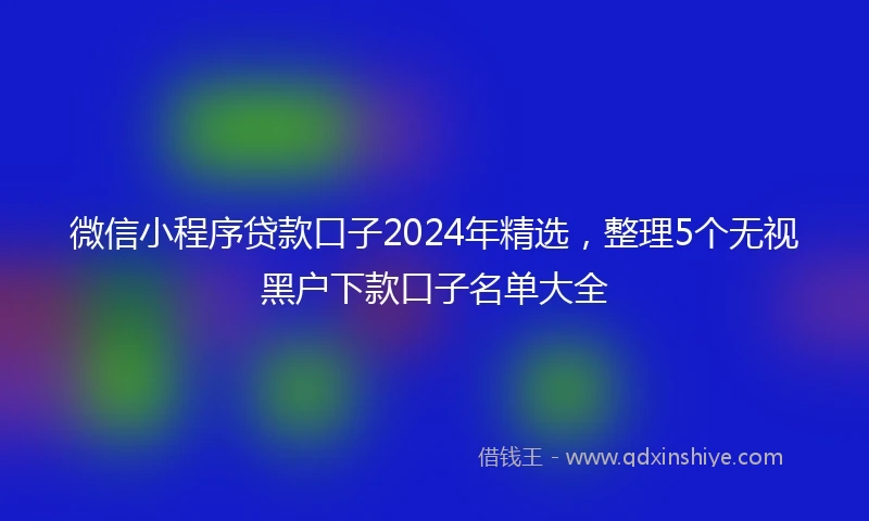 微信小程序贷款口子2024年精选，整理5个无视黑户下款口子名单大全