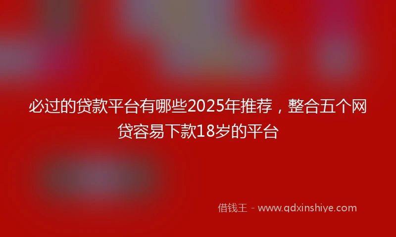 必过的贷款平台有哪些2025年推荐,整合五个网贷容易下款18岁的平台