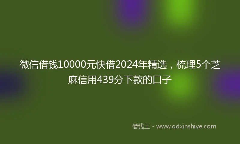 微信借钱10000元快借2024年精选，梳理5个芝麻信用439分下款的口子