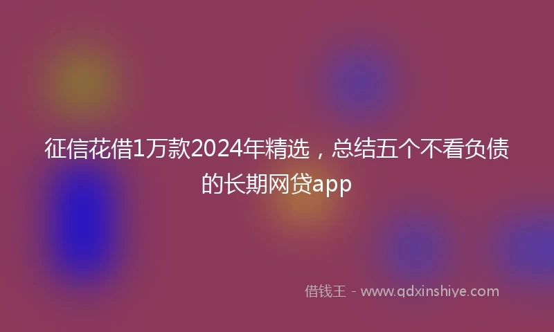 征信花借1万款2024年精选，总结五个不看负债的长期网贷app