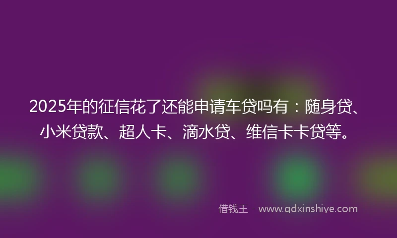 2025年的征信花了还能申请车贷吗有：随身贷、小米贷款、超人卡、滴水贷、维信卡卡贷等。
