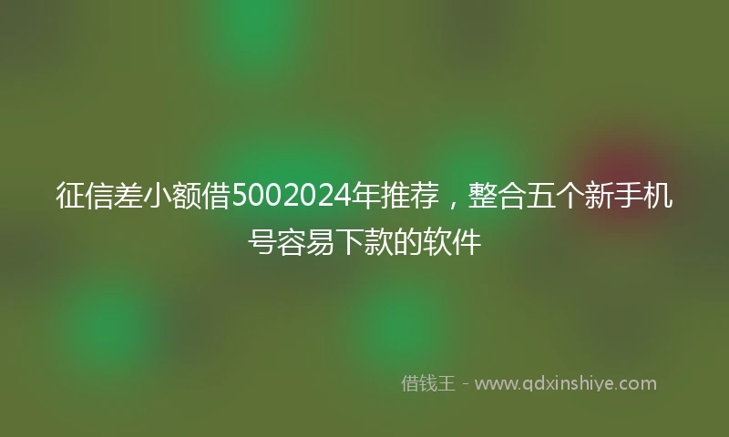 征信差小额借5002024年推荐，整合五个新手机号容易下款的软件
